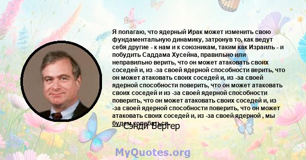 Я полагаю, что ядерный Ирак может изменить свою фундаментальную динамику, затронув то, как ведут себя другие - к нам и к союзникам, таким как Израиль - и побудить Саддама Хусейна, правильно или неправильно верить, что