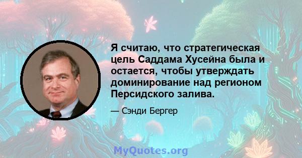 Я считаю, что стратегическая цель Саддама Хусейна была и остается, чтобы утверждать доминирование над регионом Персидского залива.