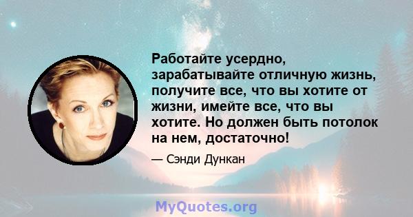 Работайте усердно, зарабатывайте отличную жизнь, получите все, что вы хотите от жизни, имейте все, что вы хотите. Но должен быть потолок на нем, достаточно!