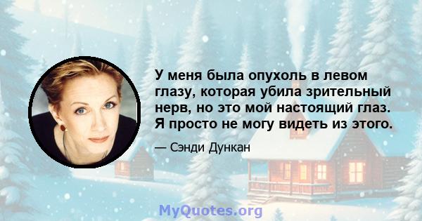 У меня была опухоль в левом глазу, которая убила зрительный нерв, но это мой настоящий глаз. Я просто не могу видеть из этого.