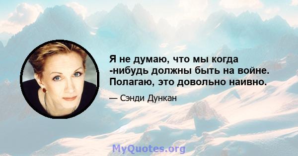 Я не думаю, что мы когда -нибудь должны быть на войне. Полагаю, это довольно наивно.