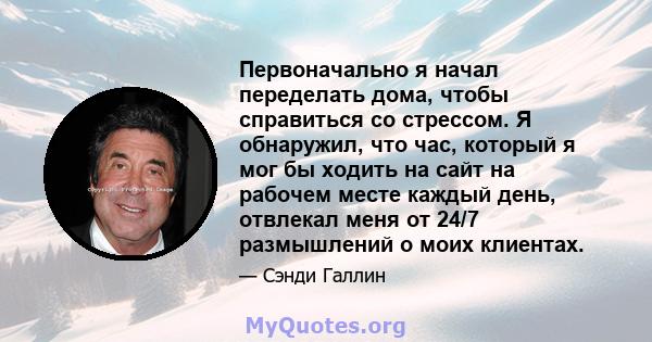 Первоначально я начал переделать дома, чтобы справиться со стрессом. Я обнаружил, что час, который я мог бы ходить на сайт на рабочем месте каждый день, отвлекал меня от 24/7 размышлений о моих клиентах.