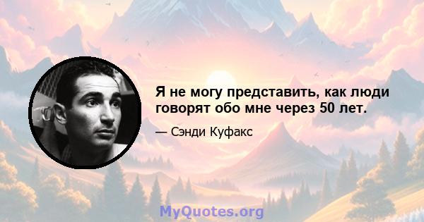 Я не могу представить, как люди говорят обо мне через 50 лет.