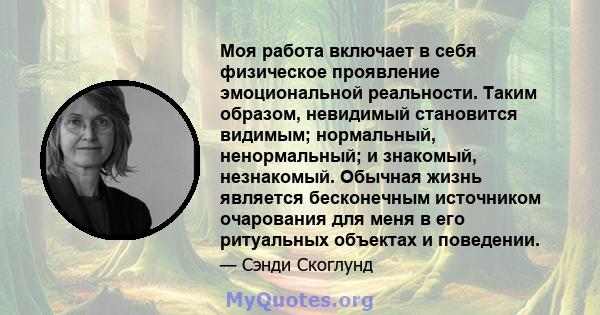 Моя работа включает в себя физическое проявление эмоциональной реальности. Таким образом, невидимый становится видимым; нормальный, ненормальный; и знакомый, незнакомый. Обычная жизнь является бесконечным источником