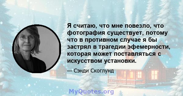 Я считаю, что мне повезло, что фотография существует, потому что в противном случае я бы застрял в трагедии эфемерности, которая может поставляться с искусством установки.