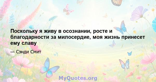 Поскольку я живу в осознании, росте и благодарности за милосердие, моя жизнь принесет ему славу