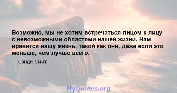 Возможно, мы не хотим встречаться лицом к лицу с невозможными областями нашей жизни. Нам нравится нашу жизнь, такой как они, даже если это меньше, чем лучше всего.