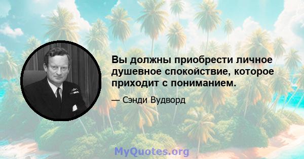 Вы должны приобрести личное душевное спокойствие, которое приходит с пониманием.