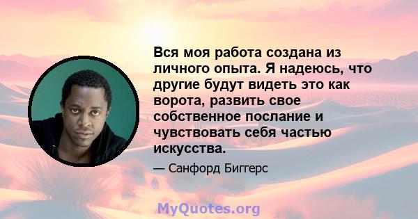 Вся моя работа создана из личного опыта. Я надеюсь, что другие будут видеть это как ворота, развить свое собственное послание и чувствовать себя частью искусства.