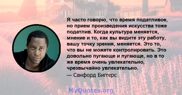 Я часто говорю, что время податливое, но прием произведения искусства тоже податлив. Когда культура меняется, мнение и то, как вы видите эту работу, вашу точку зрения, меняется. Это то, что вы не можете контролировать.