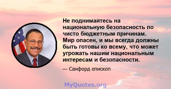 Не поднимайтесь на национальную безопасность по чисто бюджетным причинам. Мир опасен, и мы всегда должны быть готовы ко всему, что может угрожать нашим национальным интересам и безопасности.