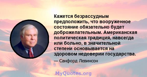 Кажется безрассудным предположить, что вооруженное состояние обязательно будет доброжелательным. Американская политическая традиция, навсегда или больно, в значительной степени основывается на здоровом недоверии