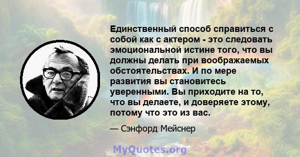 Единственный способ справиться с собой как с актером - это следовать эмоциональной истине того, что вы должны делать при воображаемых обстоятельствах. И по мере развития вы становитесь уверенными. Вы приходите на то,