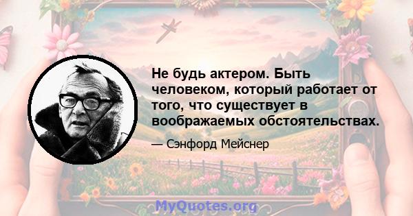 Не будь актером. Быть человеком, который работает от того, что существует в воображаемых обстоятельствах.