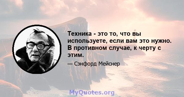 Техника - это то, что вы используете, если вам это нужно. В противном случае, к черту с этим.