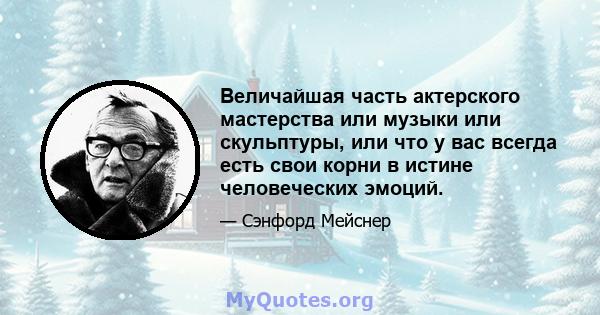 Величайшая часть актерского мастерства или музыки или скульптуры, или что у вас всегда есть свои корни в истине человеческих эмоций.