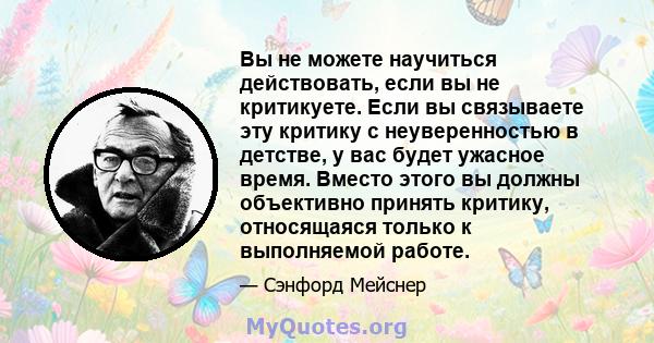 Вы не можете научиться действовать, если вы не критикуете. Если вы связываете эту критику с неуверенностью в детстве, у вас будет ужасное время. Вместо этого вы должны объективно принять критику, относящаяся только к