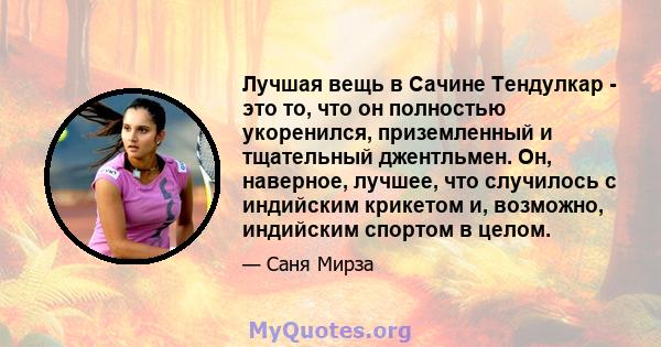 Лучшая вещь в Сачине Тендулкар - это то, что он полностью укоренился, приземленный и тщательный джентльмен. Он, наверное, лучшее, что случилось с индийским крикетом и, возможно, индийским спортом в целом.