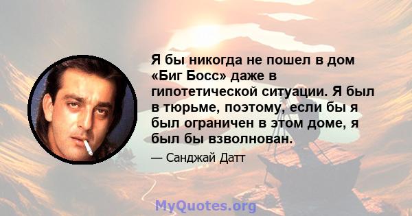 Я бы никогда не пошел в дом «Биг Босс» даже в гипотетической ситуации. Я был в тюрьме, поэтому, если бы я был ограничен в этом доме, я был бы взволнован.