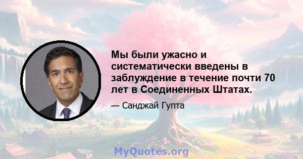 Мы были ужасно и систематически введены в заблуждение в течение почти 70 лет в Соединенных Штатах.