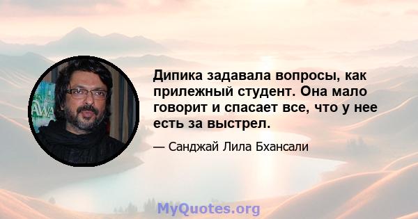 Дипика задавала вопросы, как прилежный студент. Она мало говорит и спасает все, что у нее есть за выстрел.