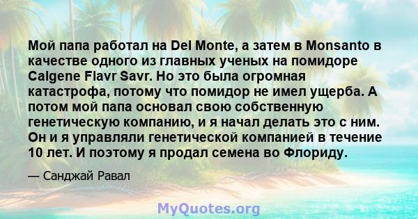 Мой папа работал на Del Monte, а затем в Monsanto в качестве одного из главных ученых на помидоре Calgene Flavr Savr. Но это была огромная катастрофа, потому что помидор не имел ущерба. А потом мой папа основал свою