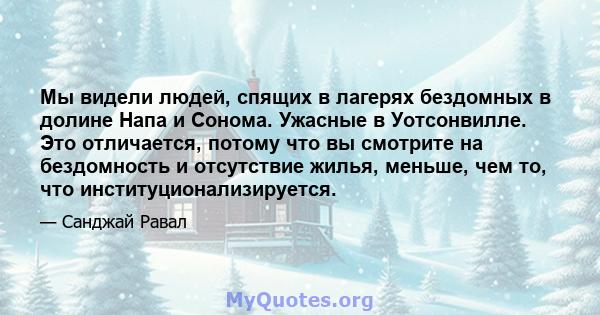 Мы видели людей, спящих в лагерях бездомных в долине Напа и Сонома. Ужасные в Уотсонвилле. Это отличается, потому что вы смотрите на бездомность и отсутствие жилья, меньше, чем то, что институционализируется.