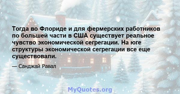 Тогда во Флориде и для фермерских работников по большей части в США существует реальное чувство экономической сегрегации. На юге структуры экономической сегрегации все еще существовали.