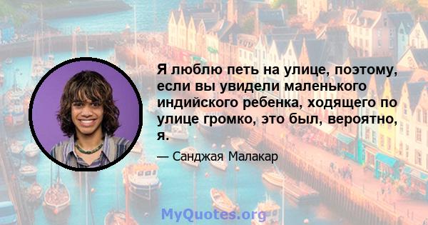 Я люблю петь на улице, поэтому, если вы увидели маленького индийского ребенка, ходящего по улице громко, это был, вероятно, я.