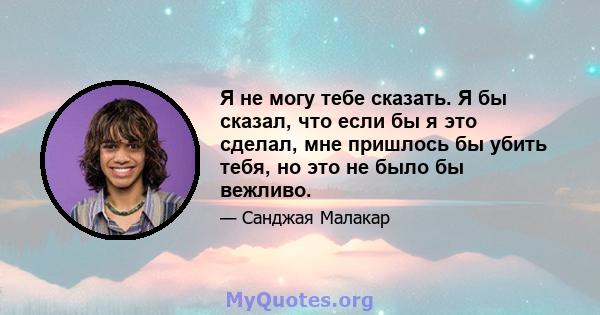 Я не могу тебе сказать. Я бы сказал, что если бы я это сделал, мне пришлось бы убить тебя, но это не было бы вежливо.