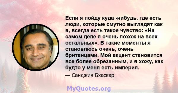 Если я пойду куда -нибудь, где есть люди, которые смутно выглядят как я, всегда есть такое чувство: «На самом деле я очень похож на всех остальных». В такие моменты я становлюсь очень, очень британцами. Мой акцент