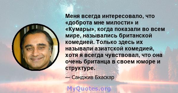 Меня всегда интересовало, что «доброта мне милости» и «Кумары», когда показали во всем мире, назывались британской комедией. Только здесь их называли азиатской комедией, хотя я всегда чувствовал, что она очень британца