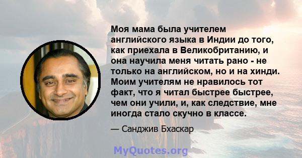 Моя мама была учителем английского языка в Индии до того, как приехала в Великобританию, и она научила меня читать рано - не только на английском, но и на хинди. Моим учителям не нравилось тот факт, что я читал быстрее