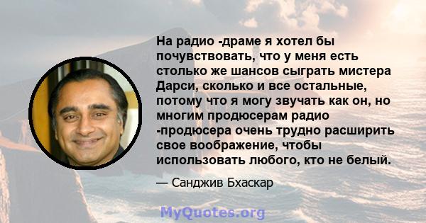 На радио -драме я хотел бы почувствовать, что у меня есть столько же шансов сыграть мистера Дарси, сколько и все остальные, потому что я могу звучать как он, но многим продюсерам радио -продюсера очень трудно расширить