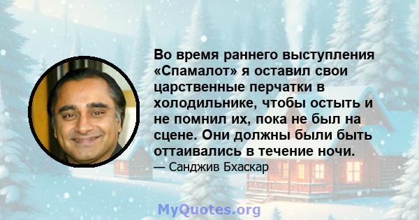 Во время раннего выступления «Спамалот» я оставил свои царственные перчатки в холодильнике, чтобы остыть и не помнил их, пока не был на сцене. Они должны были быть оттаивались в течение ночи.