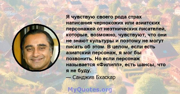 Я чувствую своего рода страх написания чернокожих или азиатских персонажей от неэтнических писателей, которые, возможно, чувствуют, что они не знают культуры и поэтому не могут писать об этом. В целом, если есть