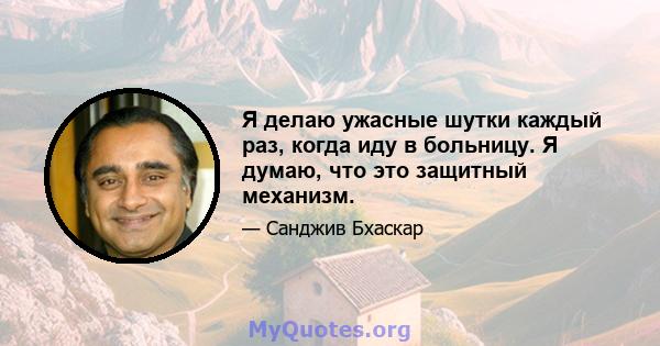 Я делаю ужасные шутки каждый раз, когда иду в больницу. Я думаю, что это защитный механизм.