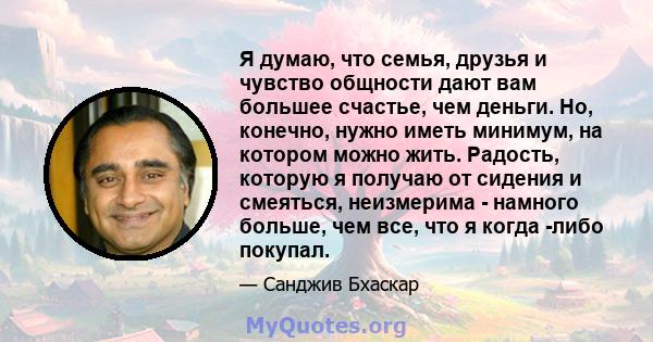 Я думаю, что семья, друзья и чувство общности дают вам большее счастье, чем деньги. Но, конечно, нужно иметь минимум, на котором можно жить. Радость, которую я получаю от сидения и смеяться, неизмерима - намного больше, 