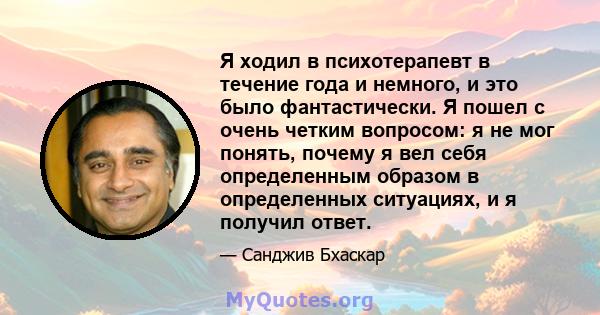 Я ходил в психотерапевт в течение года и немного, и это было фантастически. Я пошел с очень четким вопросом: я не мог понять, почему я вел себя определенным образом в определенных ситуациях, и я получил ответ.