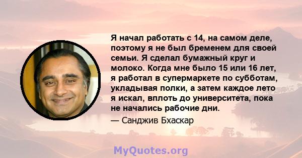 Я начал работать с 14, на самом деле, поэтому я не был бременем для своей семьи. Я сделал бумажный круг и молоко. Когда мне было 15 или 16 лет, я работал в супермаркете по субботам, укладывая полки, а затем каждое лето