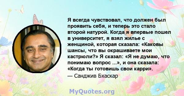 Я всегда чувствовал, что должен был проявить себя, и теперь это стало второй натурой. Когда я впервые пошел в университет, я взял жилье с женщиной, которая сказала: «Каковы шансы, что вы окрашиваете мои кастрюли?» Я