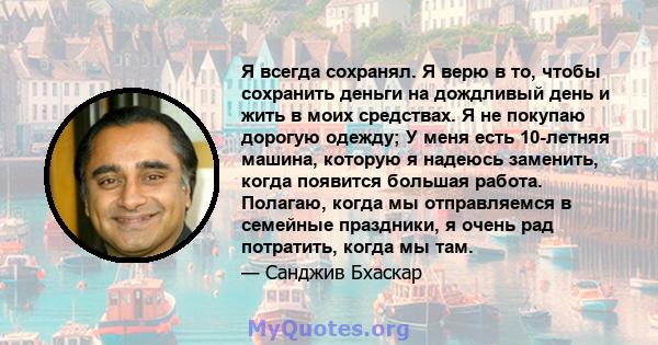 Я всегда сохранял. Я верю в то, чтобы сохранить деньги на дождливый день и жить в моих средствах. Я не покупаю дорогую одежду; У меня есть 10-летняя машина, которую я надеюсь заменить, когда появится большая работа.