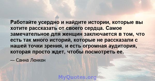 Работайте усердно и найдите истории, которые вы хотите рассказать от своего сердца. Самое замечательное для женщин заключается в том, что есть так много историй, которые не рассказали с нашей точки зрения, и есть