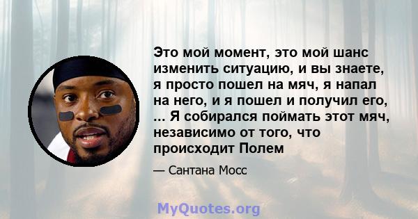 Это мой момент, это мой шанс изменить ситуацию, и вы знаете, я просто пошел на мяч, я напал на него, и я пошел и получил его, ... Я собирался поймать этот мяч, независимо от того, что происходит Полем