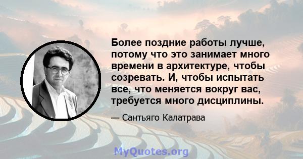 Более поздние работы лучше, потому что это занимает много времени в архитектуре, чтобы созревать. И, чтобы испытать все, что меняется вокруг вас, требуется много дисциплины.