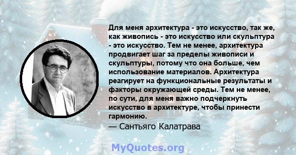 Для меня архитектура - это искусство, так же, как живопись - это искусство или скульптура - это искусство. Тем не менее, архитектура продвигает шаг за пределы живописи и скульптуры, потому что она больше, чем