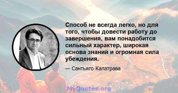 Способ не всегда легко, но для того, чтобы довести работу до завершения, вам понадобится сильный характер, широкая основа знаний и огромная сила убеждения.