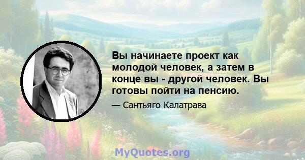 Вы начинаете проект как молодой человек, а затем в конце вы - другой человек. Вы готовы пойти на пенсию.