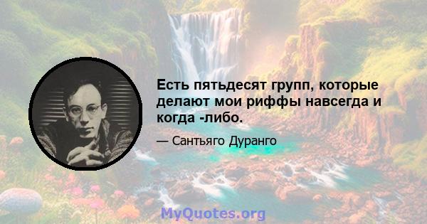 Есть пятьдесят групп, которые делают мои риффы навсегда и когда -либо.