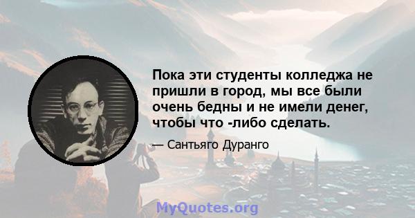 Пока эти студенты колледжа не пришли в город, мы все были очень бедны и не имели денег, чтобы что -либо сделать.